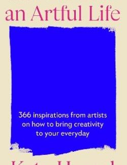 HOW TO LIVE AN ARTFULL LIFE 366 INSPIRATIONS FROM ARTISTS ON HOW TO BRING CREATIVITY TO YOUR EVERYDAY